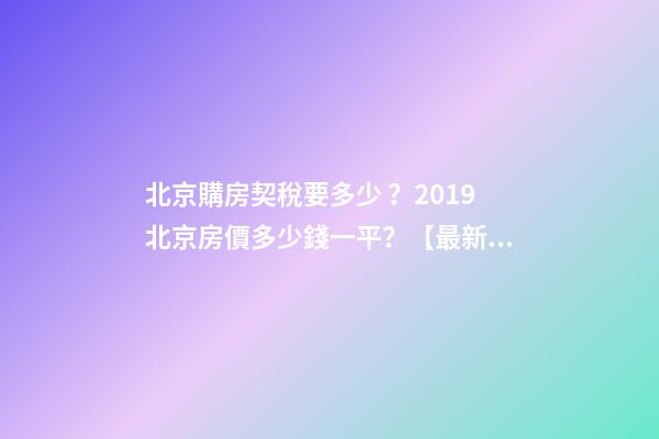 北京購房契稅要多少？2019北京房價多少錢一平？【最新消息】